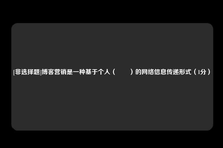 [非选择题]博客营销是一种基于个人（　　）的网络信息传递形式（1分）