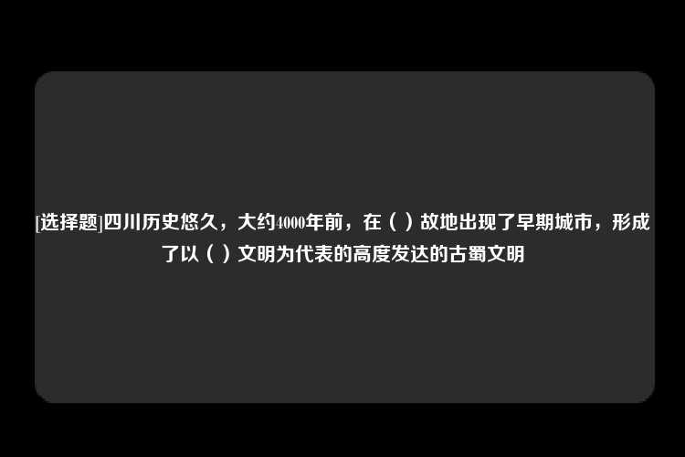 [选择题]四川历史悠久，大约4000年前，在（）故地出现了早期城市，形成了以（）文明为代表的高度发达的古蜀文明