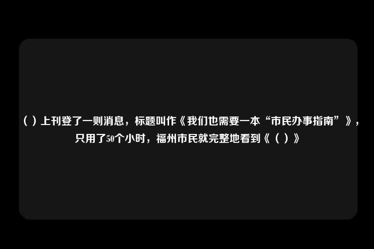 （）上刊登了一则消息，标题叫作《我们也需要一本“市民办事指南”》，只用了50个小时，福州市民就完整地看到《（）》