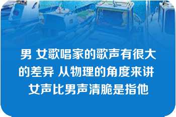 男 女歌唱家的歌声有很大的差异 从物理的角度来讲 女声比男声清脆是指他