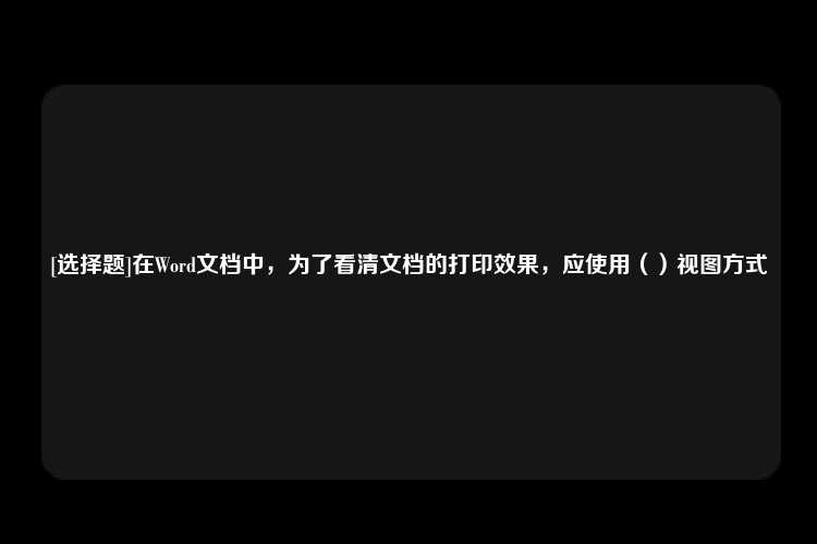 [选择题]在Word文档中，为了看清文档的打印效果，应使用（）视图方式