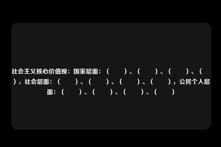 社会主义核心价值观：国家层面：（　　）、（　　）、（　　）、（　　），社会层面：（　　）、（　　）、（　　）、（　　），公民个人层面：（　　）、（　　）、（　　）、（　　）