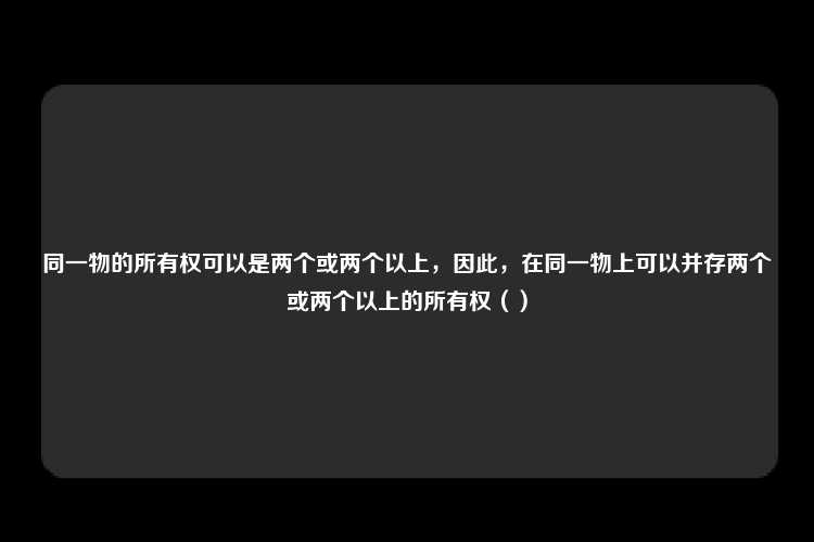 同一物的所有权可以是两个或两个以上，因此，在同一物上可以并存两个或两个以上的所有权（）