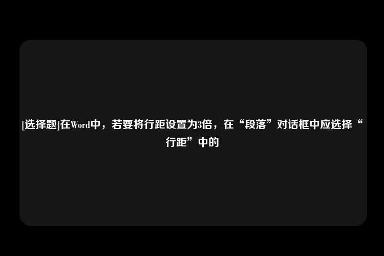 [选择题]在Word中，若要将行距设置为3倍，在“段落”对话框中应选择“行距”中的