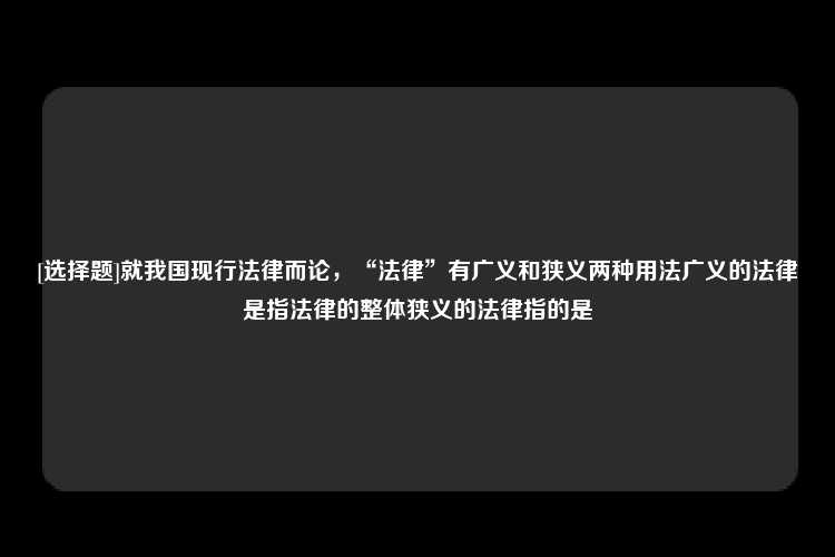 [选择题]就我国现行法律而论，“法律”有广义和狭义两种用法广义的法律是指法律的整体狭义的法律指的是