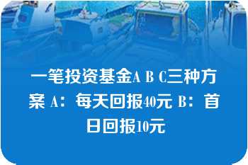 一笔投资基金A B C三种方案 A：每天回报40元 B：首日回报10元