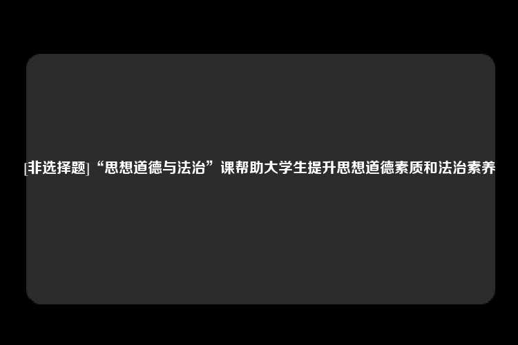 [非选择题]“思想道德与法治”课帮助大学生提升思想道德素质和法治素养