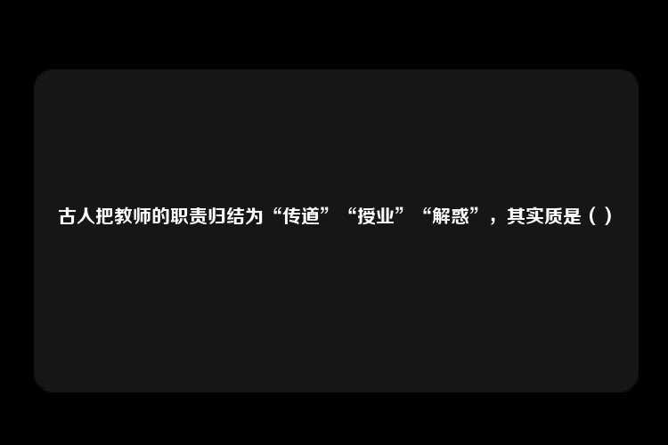 古人把教师的职责归结为“传道”“授业”“解惑”，其实质是（）