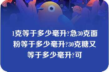 1克等于多少毫升?急30克面粉等于多少毫升?30克糖又等于多少毫升?可