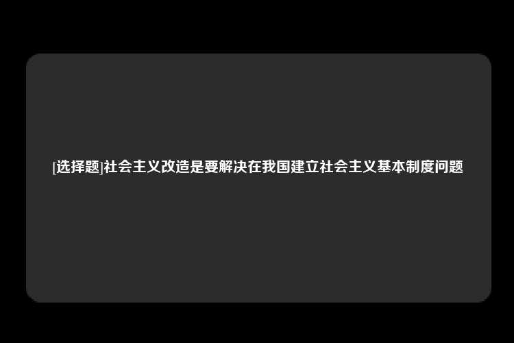 [选择题]社会主义改造是要解决在我国建立社会主义基本制度问题