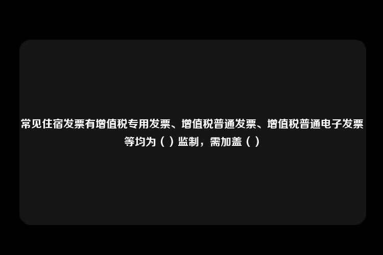 常见住宿发票有增值税专用发票、增值税普通发票、增值税普通电子发票等均为（）监制，需加盖（）