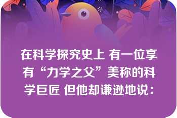 在科学探究史上 有一位享有“力学之父”美称的科学巨匠 但他却谦逊地说：