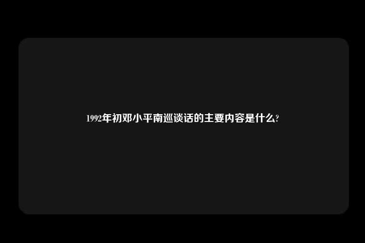 1992年初邓小平南巡谈话的主要内容是什么?