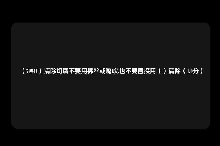 （79941）清除切屑不要用棉丝或嘴吹,也不要直接用（）清除（1.0分）