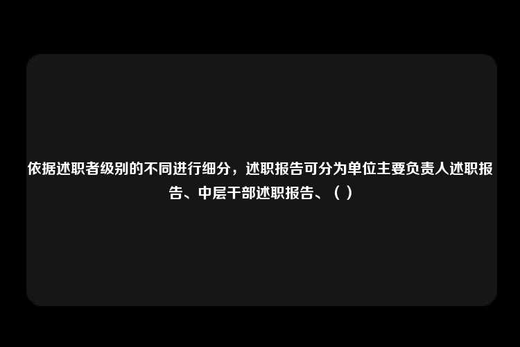 依据述职者级别的不同进行细分，述职报告可分为单位主要负责人述职报告、中层干部述职报告、（）