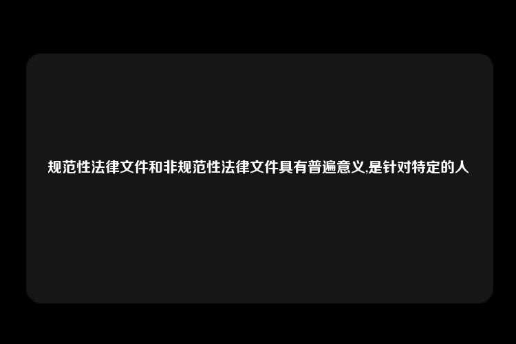 规范性法律文件和非规范性法律文件具有普遍意义,是针对特定的人