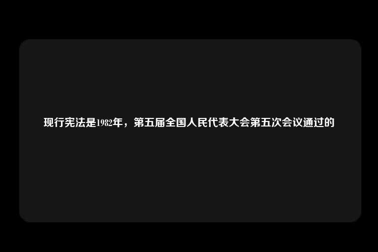 现行宪法是1982年，第五届全国人民代表大会第五次会议通过的