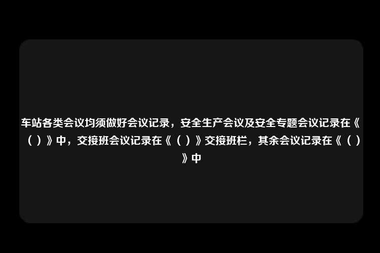 车站各类会议均须做好会议记录，安全生产会议及安全专题会议记录在《（）》中，交接班会议记录在《（）》交接班栏，其余会议记录在《（）》中