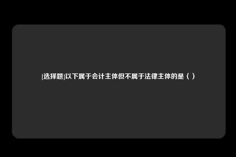 [选择题]以下属于会计主体但不属于法律主体的是（）