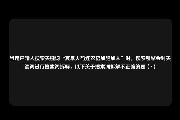 当用户输入搜索关键词“夏季大码连衣裙加肥加大”时，搜索引擎会对关键词进行搜索词拆解，以下关于搜索词拆解不正确的是（?）