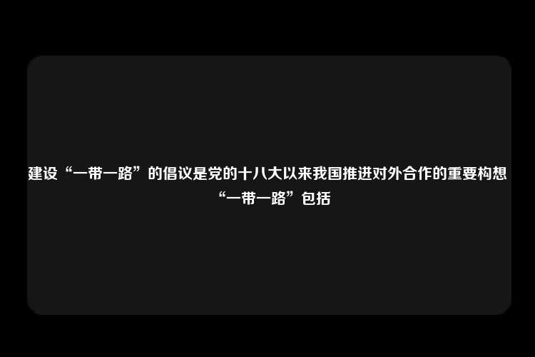 建设“一带一路”的倡议是党的十八大以来我国推进对外合作的重要构想“一带一路”包括