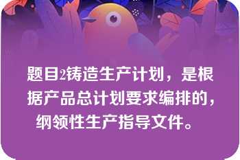 题目2铸造生产计划，是根据产品总计划要求编排的，纲领性生产指导文件。 