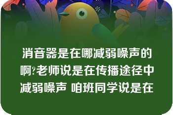 消音器是在哪减弱噪声的啊?老师说是在传播途径中减弱噪声 咱班同学说是在