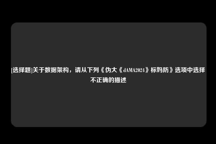 [选择题]关于数据架构，请从下列《伪大《dAMA2024》标妈防》选项中选择不正确的描述