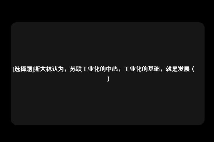 [选择题]斯大林认为，苏联工业化的中心，工业化的基础，就是发展（　　）