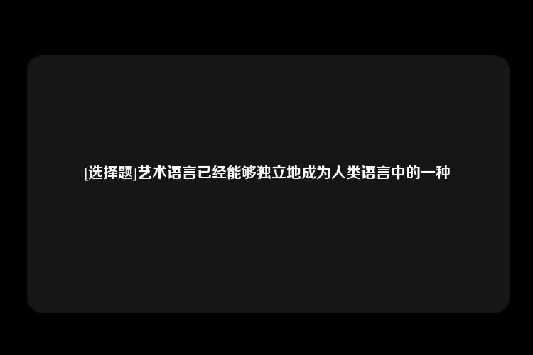 [选择题]艺术语言已经能够独立地成为人类语言中的一种