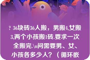 ? 36块砖36人搬，男搬4,女搬3,两个小孩搬1砖.要求一次全搬完.\n问需要男、女、小孩各多少人？（循环嵌套）\n\n\n