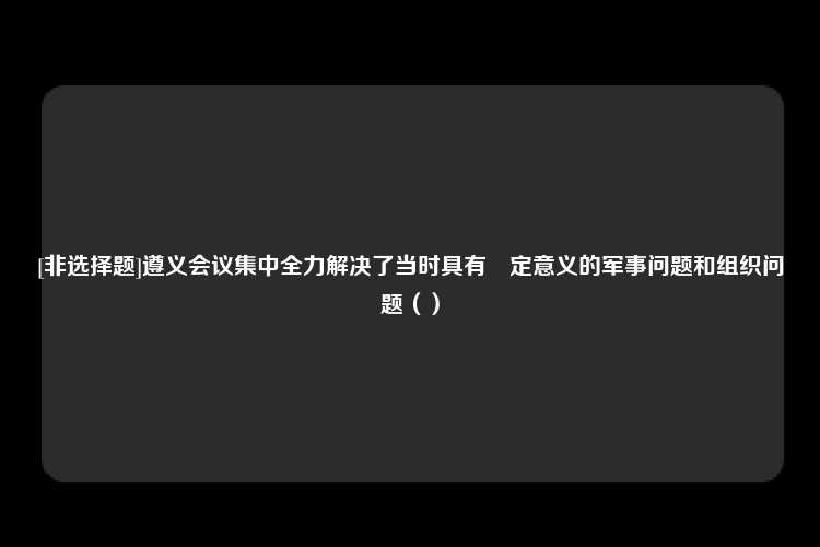 [非选择题]遵义会议集中全力解决了当时具有決定意义的军事问题和组织问题（）