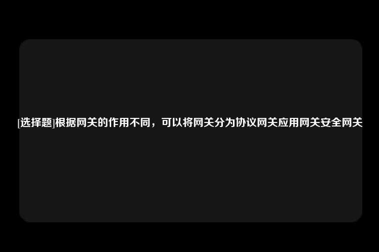 [选择题]根据网关的作用不同，可以将网关分为协议网关应用网关安全网关