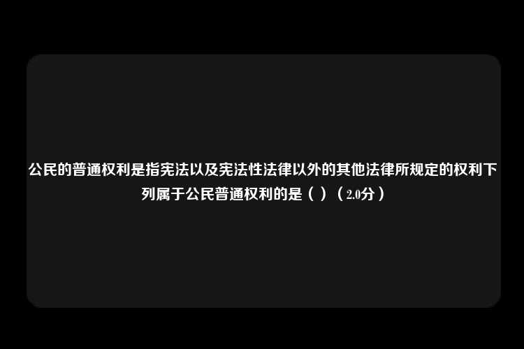 公民的普通权利是指宪法以及宪法性法律以外的其他法律所规定的权利下列属于公民普通权利的是（）（2.0分）