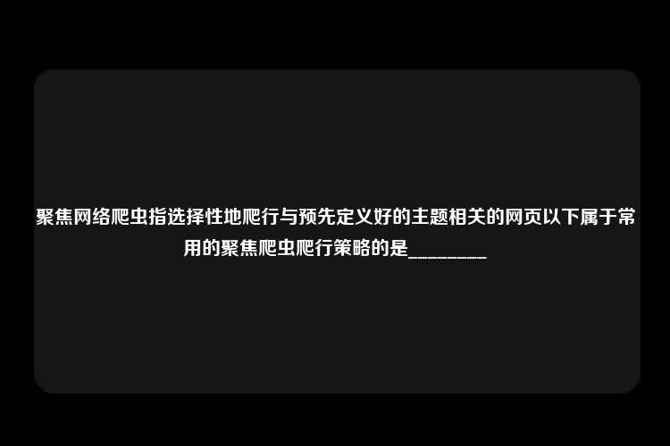 聚焦网络爬虫指选择性地爬行与预先定义好的主题相关的网页以下属于常用的聚焦爬虫爬行策略的是________