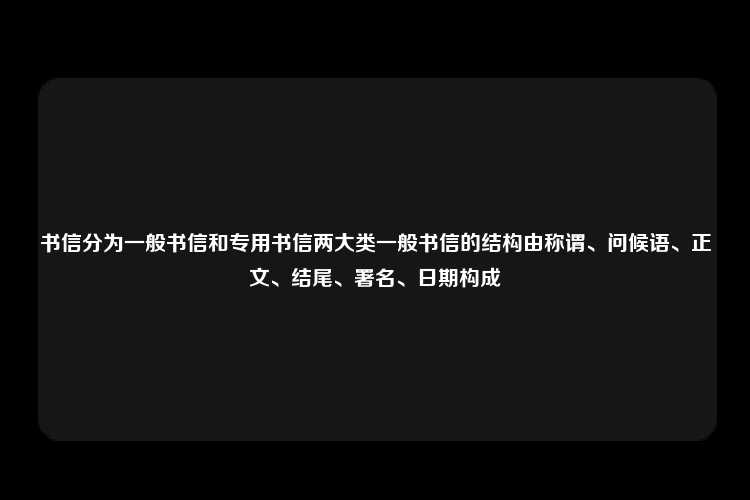 书信分为一般书信和专用书信两大类一般书信的结构由称谓、问候语、正文、结尾、署名、日期构成