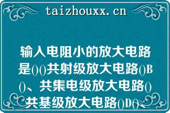 输入电阻小的放大电路是()()共射级放大电路()B()、共集电级放大电路()共基级放大电路()D()、差动放大电路A.()共射级放大电路()B.()共基级放大电路()C.()共集电级放大电路()D.()差动放大电路\n