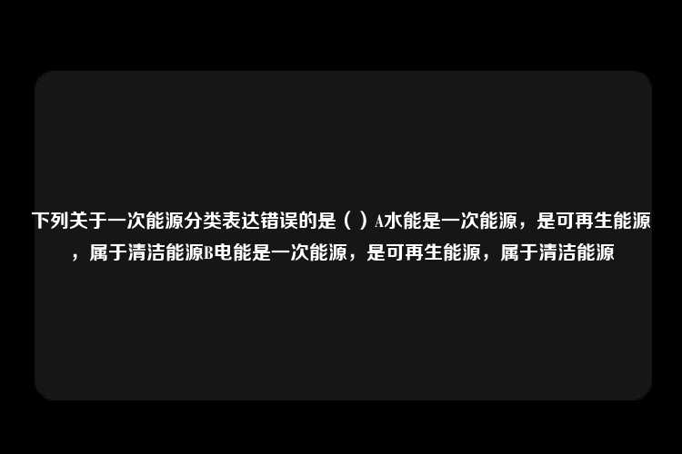 下列关于一次能源分类表达错误的是（）A水能是一次能源，是可再生能源，属于清洁能源B电能是一次能源，是可再生能源，属于清洁能源