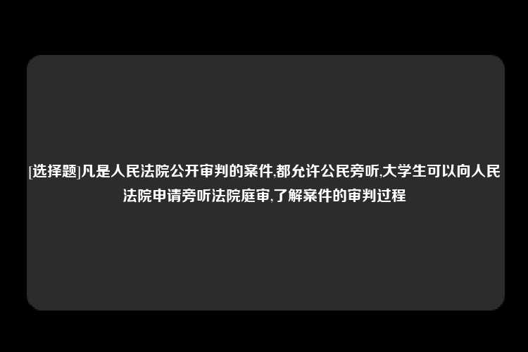 [选择题]凡是人民法院公开审判的案件,都允许公民旁听,大学生可以向人民法院申请旁听法院庭审,了解案件的审判过程