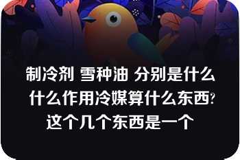 制冷剂 雪种油 分别是什么 什么作用冷媒算什么东西?这个几个东西是一个