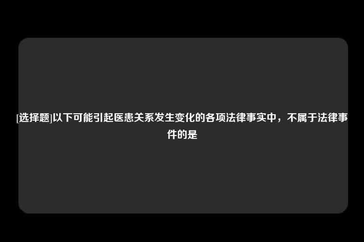 [选择题]以下可能引起医患关系发生变化的各项法律事实中，不属于法律事件的是