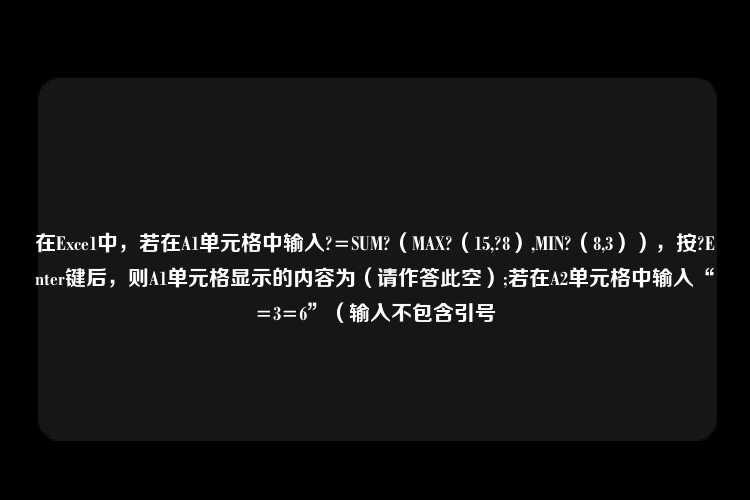 在Exce1中，若在A1单元格中输入?=SUM?（MAX?（15,?8）,MIN?（8,3）），按?Enter键后，则A1单元格显示的内容为（请作答此空）;若在A2单元格中输入“=3=6”（输入不包含引号