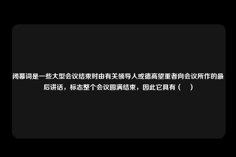 闭幕词是一些大型会议结束时由有关领导人或德高望重者向会议所作的最后讲话，标志整个会议圆满结束，因此它具有（　）