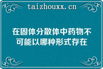 在固体分散体中药物不可能以哪种形式存在