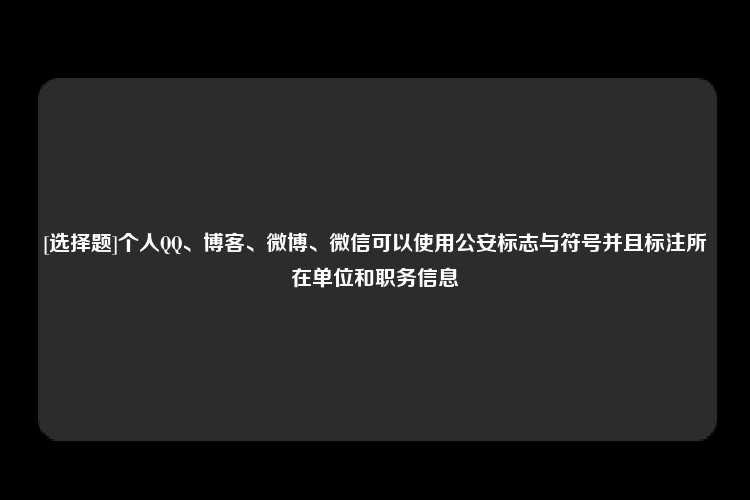 [选择题]个人QQ、博客、微博、微信可以使用公安标志与符号并且标注所在单位和职务信息