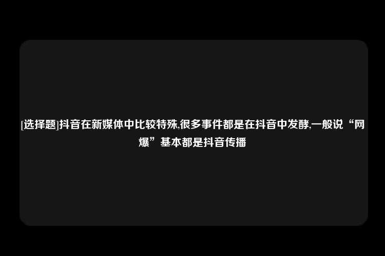 [选择题]抖音在新媒体中比较特殊,很多事件都是在抖音中发酵,一般说“网爆”基本都是抖音传播