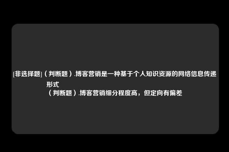 [非选择题]（判断题）.博客营销是一种基于个人知识资源的网络信息传递形式
（判断题）.博客营销细分程度高，但定向有偏差