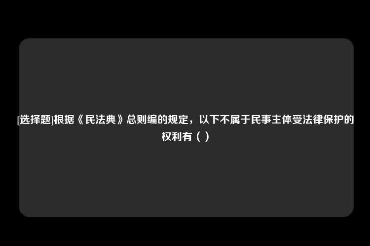 [选择题]根据《民法典》总则编的规定，以下不属于民事主体受法律保护的权利有（）