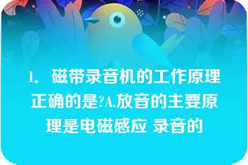 1．磁带录音机的工作原理正确的是?A.放音的主要原理是电磁感应 录音的