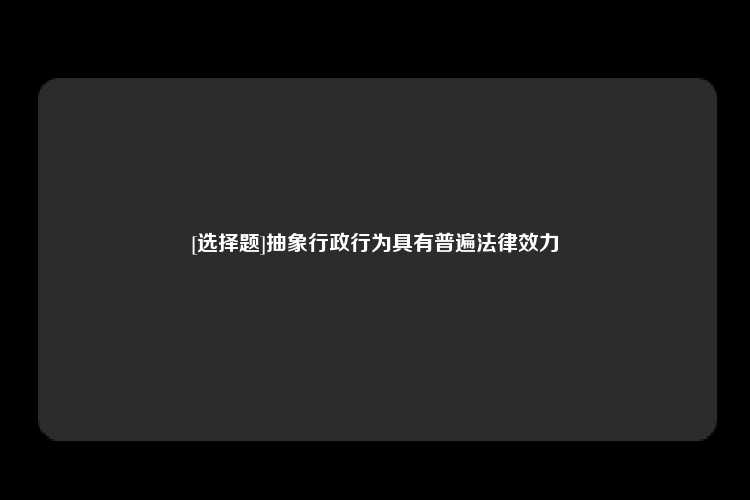 [选择题]抽象行政行为具有普遍法律效力